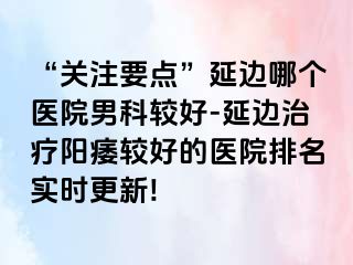 “关注要点”延边哪个医院男科较好-延边治疗阳痿较好的医院排名实时更新!
