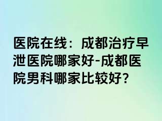 医院在线：成都治疗早泄医院哪家好-成都医院男科哪家比较好？