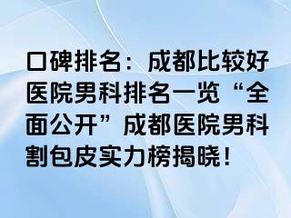 口碑排名：成都比较好医院男科排名一览“全面公开”成都医院男科割包皮实力榜揭晓！