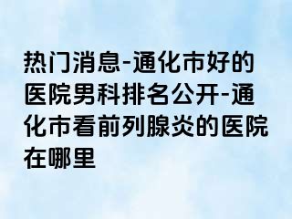 热门消息-通化市好的医院男科排名公开-通化市看前列腺炎的医院在哪里