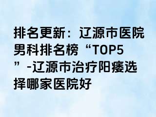 排名更新：辽源市医院男科排名榜“TOP5”-辽源市治疗阳痿选择哪家医院好