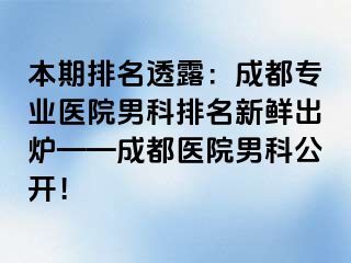 本期排名透露：成都专业医院男科排名新鲜出炉——成都医院男科公开！