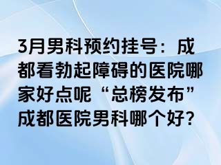 3月男科预约挂号：成都看勃起障碍的医院哪家好点呢“总榜发布”成都医院男科哪个好？