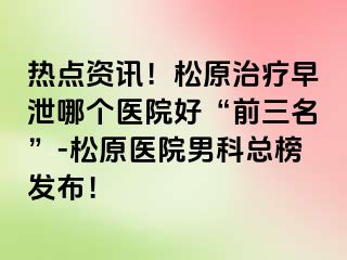 热点资讯！松原治疗早泄哪个医院好“前三名”-松原医院男科总榜发布！