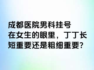 成都医院男科挂号  在女生的眼里，丁丁长短重要还是粗细重要？