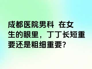 成都医院男科  在女生的眼里，丁丁长短重要还是粗细重要？