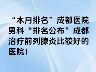 “本月排名”成都医院男科“排名公布”成都治疗前列腺炎比较好的医院！
