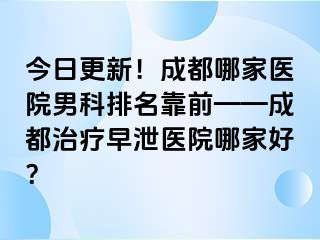 今日更新！成都哪家医院男科排名靠前——成都治疗早泄医院哪家好？