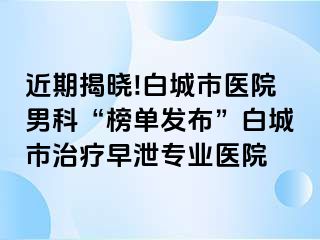 近期揭晓!白城市医院男科“榜单发布”白城市治疗早泄专业医院