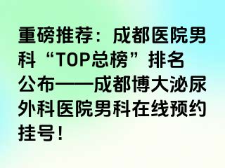 重磅推荐：成都医院男科“TOP总榜”排名公布——成都博大泌尿外科医院男科在线预约挂号！