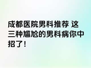 成都医院男科推荐 这三种尴尬的男科病你中招了！