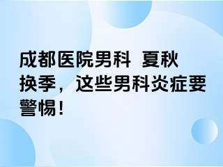 成都医院男科  夏秋换季，这些男科炎症要警惕！