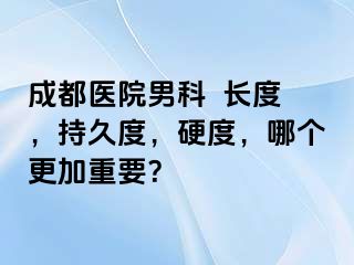 成都医院男科  长度，持久度，硬度，哪个更加重要？
