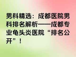 男科精选：成都医院男科排名解析——成都专业龟头炎医院“排名公开”！