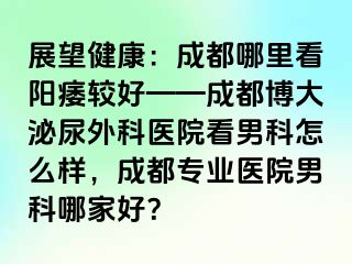 展望健康：成都哪里看阳痿较好——成都博大泌尿外科医院看男科怎么样，成都专业医院男科哪家好？