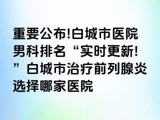 重要公布!白城市医院男科排名“实时更新!”白城市治疗前列腺炎选择哪家医院