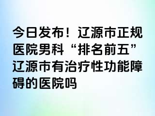 今日发布！辽源市正规医院男科“排名前五”辽源市有治疗性功能障碍的医院吗