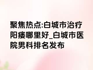聚焦热点:白城市治疗阳痿哪里好_白城市医院男科排名发布