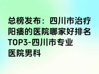 总榜发布：四川市治疗阳痿的医院哪家好排名TOP3-四川市专业医院男科