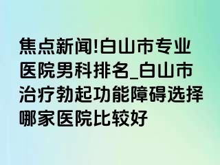 焦点新闻!白山市专业医院男科排名_白山市治疗勃起功能障碍选择哪家医院比较好