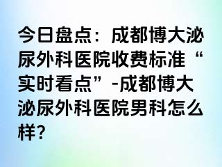 今日盘点：成都博大泌尿外科医院收费标准“实时看点”-成都博大泌尿外科医院男科怎么样？