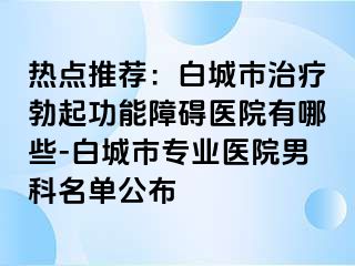 热点推荐：白城市治疗勃起功能障碍医院有哪些-白城市专业医院男科名单公布