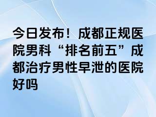 今日发布！成都正规医院男科“排名前五”成都治疗男性早泄的医院好吗