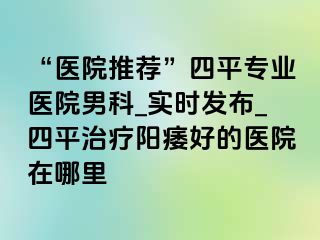 “医院推荐”四平专业医院男科_实时发布_四平治疗阳痿好的医院在哪里