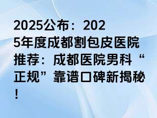 2025公布：2025年度成都割包皮医院推荐：成都医院男科“正规”靠谱口碑新揭秘！