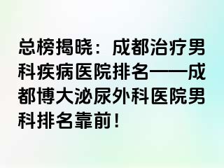 总榜揭晓：成都治疗男科疾病医院排名——成都博大泌尿外科医院男科排名靠前！