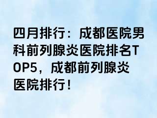 四月排行：成都医院男科前列腺炎医院排名TOP5，成都前列腺炎医院排行！