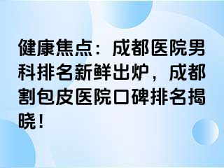 健康焦点：成都医院男科排名新鲜出炉，成都割包皮医院口碑排名揭晓！
