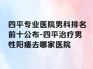 四平专业医院男科排名前十公布-四平治疗男性阳痿去哪家医院