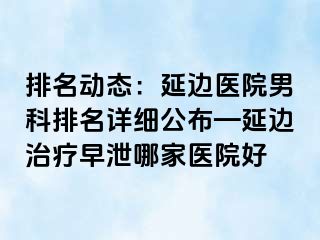 排名动态：延边医院男科排名详细公布—延边治疗早泄哪家医院好