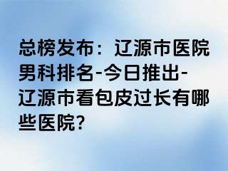 总榜发布：辽源市医院男科排名-今日推出-辽源市看包皮过长有哪些医院?