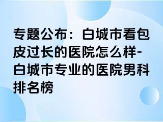 专题公布：白城市看包皮过长的医院怎么样-白城市专业的医院男科排名榜