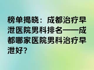 榜单揭晓：成都治疗早泄医院男科排名——成都哪家医院男科治疗早泄好？
