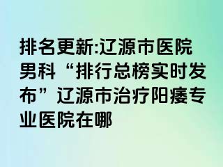 排名更新:辽源市医院男科“排行总榜实时发布”辽源市治疗阳痿专业医院在哪