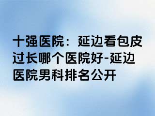 十强医院：延边看包皮过长哪个医院好-延边医院男科排名公开