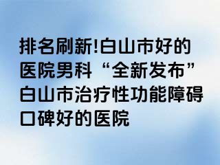 排名刷新!白山市好的医院男科“全新发布”白山市治疗性功能障碍口碑好的医院