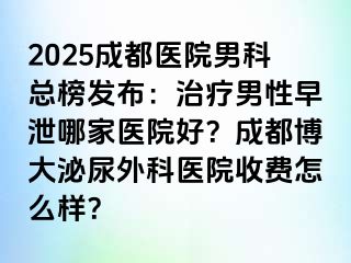 2025成都医院男科总榜发布：治疗男性早泄哪家医院好？成都博大泌尿外科医院收费怎么样？