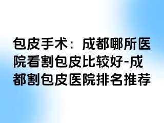 包皮手术：成都哪所医院看割包皮比较好-成都割包皮医院排名推荐