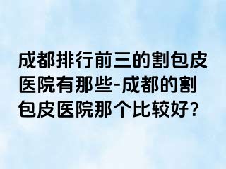 成都排行前三的割包皮医院有那些-成都的割包皮医院那个比较好？