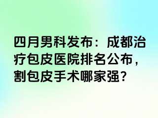 四月男科发布：成都治疗包皮医院排名公布，割包皮手术哪家强？