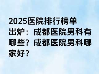 2025医院排行榜单出炉：成都医院男科有哪些？成都医院男科哪家好？