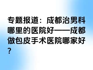 专题报道：成都治男科哪里的医院好——成都做包皮手术医院哪家好？