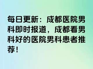 每日更新：成都医院男科即时报道，成都看男科好的医院男科患者推荐！