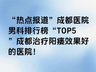 “热点报道”成都医院男科排行榜“TOP5”成都治疗阳痿效果好的医院！