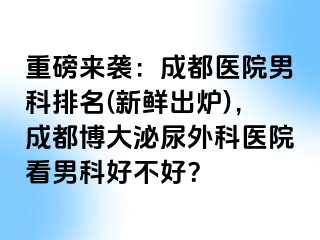 重磅来袭：成都医院男科排名(新鲜出炉)，成都博大泌尿外科医院看男科好不好？