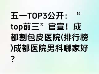 五一TOP3公开：“top前三”官宣！成都割包皮医院(排行榜)成都医院男科哪家好？